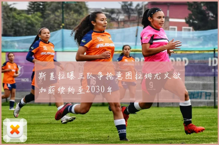 斯基拉曝三队争抢意图拉姆尤文欲加薪续约至2030年