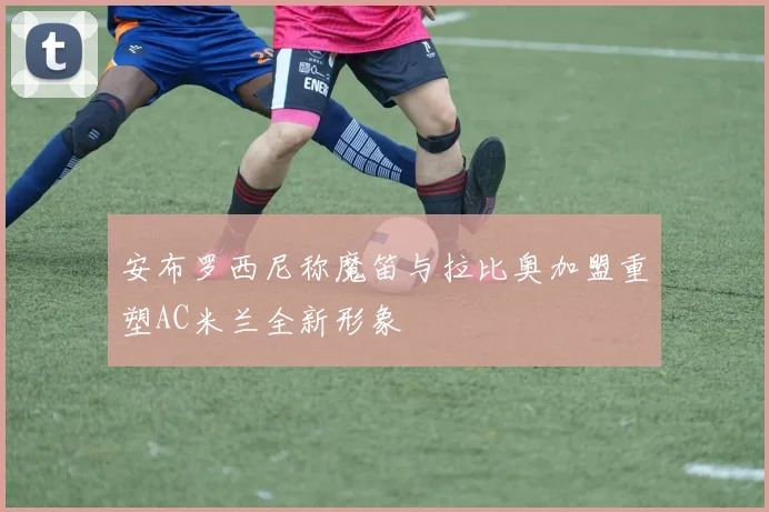 安布罗西尼称魔笛与拉比奥加盟重塑AC米兰全新形象